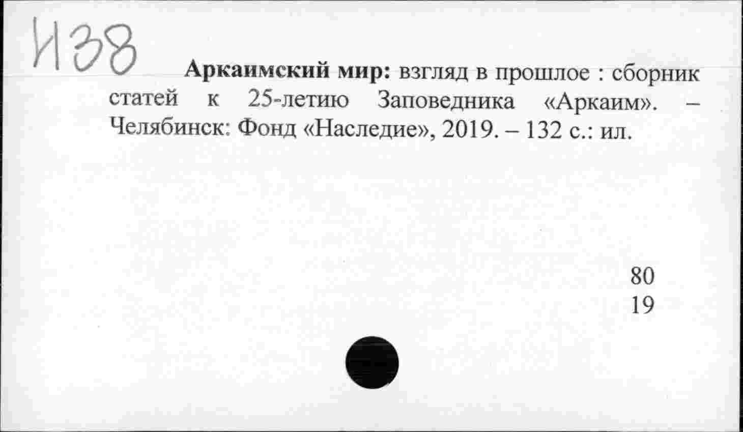 ﻿и да
Аркаимский мир: взгляд в прошлое : сборник
статей к 25-летию Заповедника «Аркаим». -Челябинск: Фонд «Наследие», 2019. - 132 с.: ил.
80
19